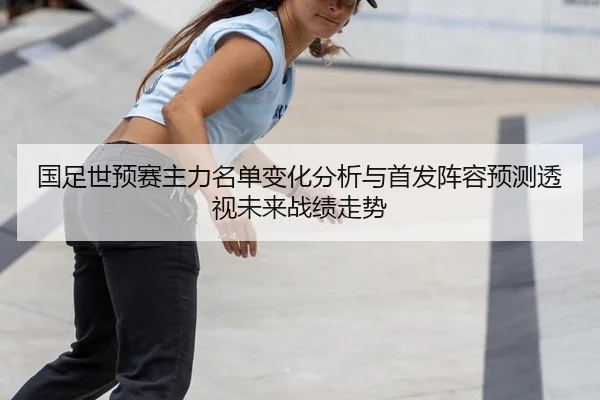 国足世预赛主力名单变化分析与首发阵容预测透视未来战绩走势